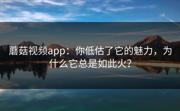 蘑菇视频app：你低估了它的魅力，为什么它总是如此火？  第1张