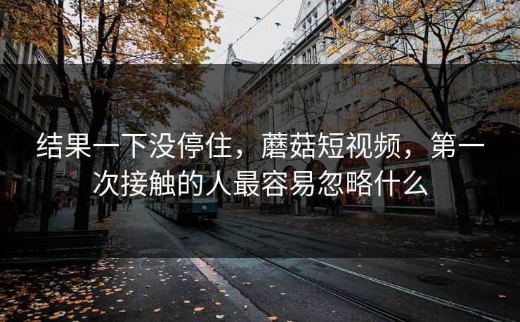 结果一下没停住,蘑菇短视频,第一次接触的人最容易忽略什么 第1张 结果一下没停住,蘑菇短视频,第一次接触的人最容易忽略什么 第1张