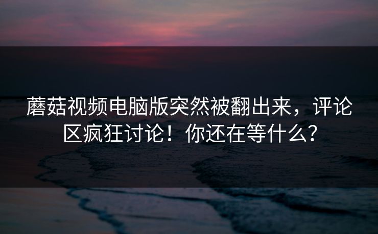 蘑菇视频电脑版突然被翻出来,评论区疯狂讨论!你还在等什么? 第1张 蘑菇视频电脑版突然被翻出来,评论区疯狂讨论!你还在等什么? 第1张
