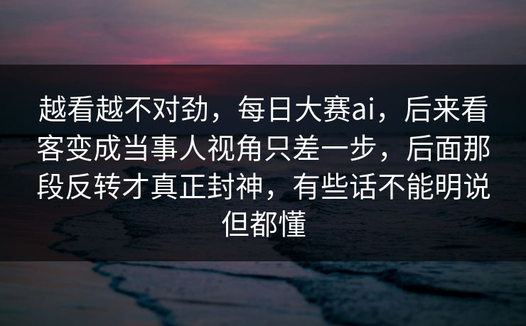 越看越不对劲，每日大赛ai，后来看客变成当事人视角只差一步，后面那段反转才真正封神，有些话不能明说但都懂