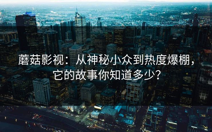 蘑菇影视：从神秘小众到热度爆棚，它的故事你知道多少？