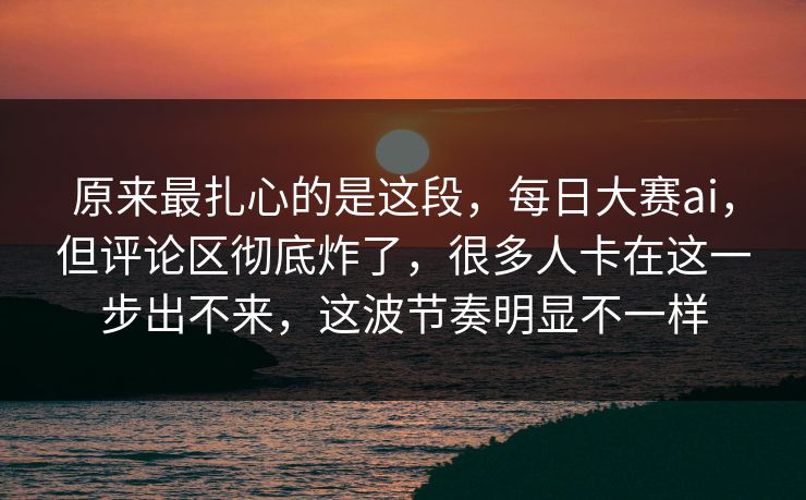 原来最扎心的是这段，每日大赛ai，但评论区彻底炸了，很多人卡在这一步出不来，这波节奏明显不一样