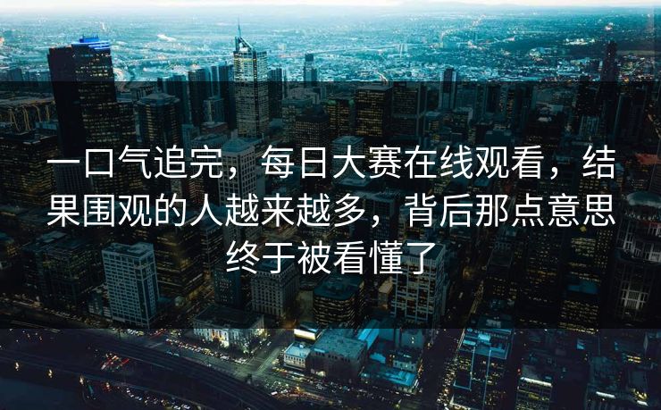 一口气追完,每日大赛在线观看,结果围观的人越来越多,背后那点意思终于被看懂了 一口气追完,每日大赛在线观看,结果围观的人越来越多,背后那点意思终于被看懂了