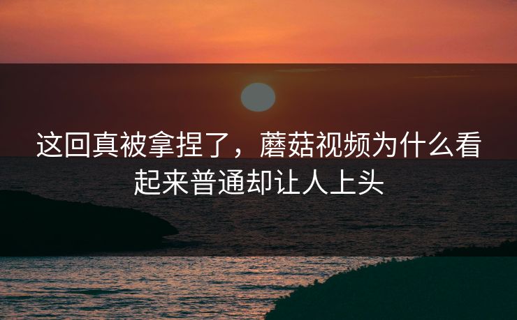 这回真被拿捏了，蘑菇视频为什么看起来普通却让人上头  第1张