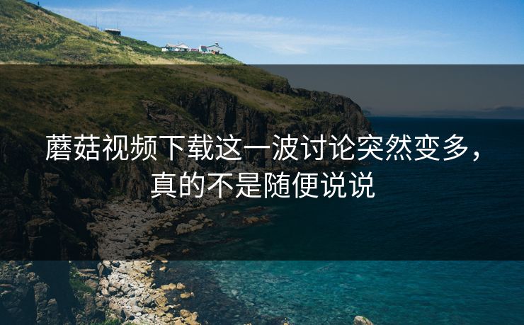 蘑菇视频下载这一波讨论突然变多，真的不是随便说说  第1张