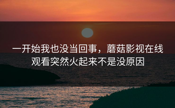 一开始我也没当回事，蘑菇影视在线观看突然火起来不是没原因  第1张