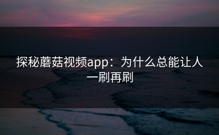 探秘蘑菇视频app：为什么总能让人一刷再刷  第1张