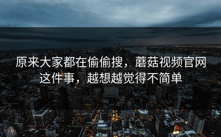 原来大家都在偷偷搜，蘑菇视频官网这件事，越想越觉得不简单  第1张