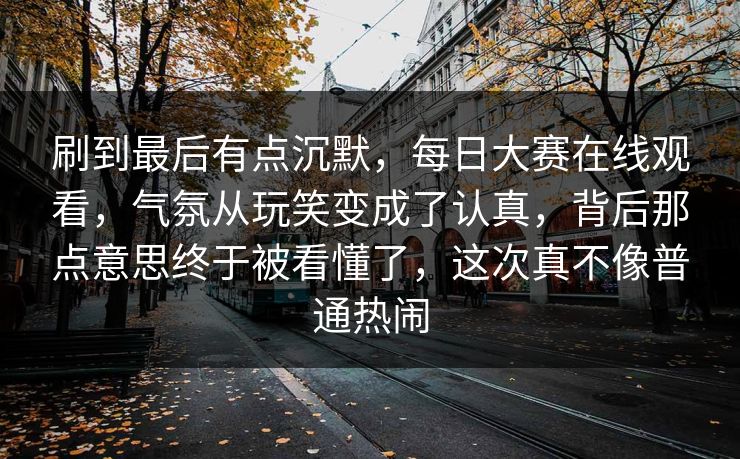 刷到最后有点沉默，每日大赛在线观看，气氛从玩笑变成了认真，背后那点意思终于被看懂了，这次真不像普通热闹  第1张