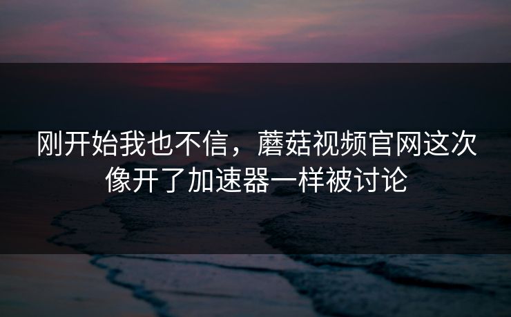 刚开始我也不信，蘑菇视频官网这次像开了加速器一样被讨论  第1张