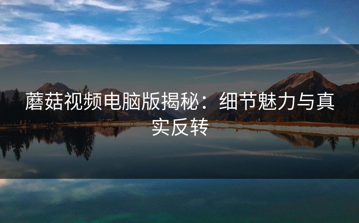 蘑菇视频电脑版揭秘：细节魅力与真实反转  第1张