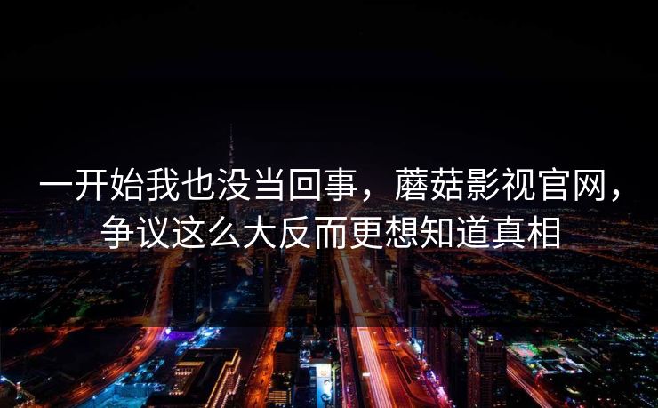 一开始我也没当回事，蘑菇影视官网，争议这么大反而更想知道真相  第1张