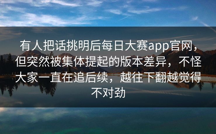 有人把话挑明后每日大赛app官网，但突然被集体提起的版本差异，不怪大家一直在追后续，越往下翻越觉得不对劲  第1张