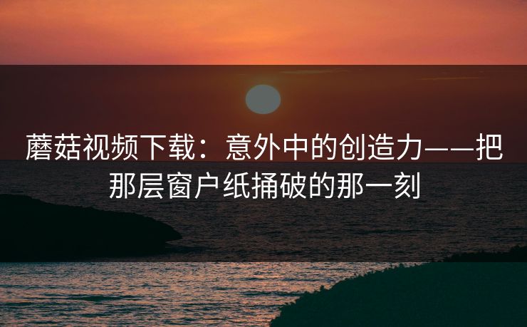 蘑菇视频下载:意外中的创造力——把那层窗户纸捅破的那一刻 第1张 蘑菇视频下载:意外中的创造力——把那层窗户纸捅破的那一刻 第1张