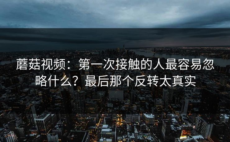 蘑菇视频：第一次接触的人最容易忽略什么？最后那个反转太真实  第1张
