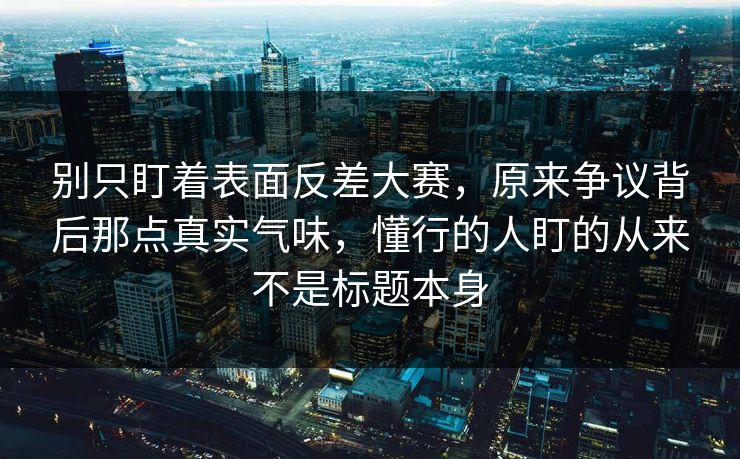 别只盯着表面反差大赛，原来争议背后那点真实气味，懂行的人盯的从来不是标题本身  第1张