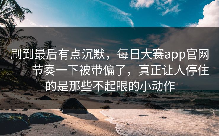 刷到最后有点沉默，每日大赛app官网——节奏一下被带偏了，真正让人停住的是那些不起眼的小动作  第1张