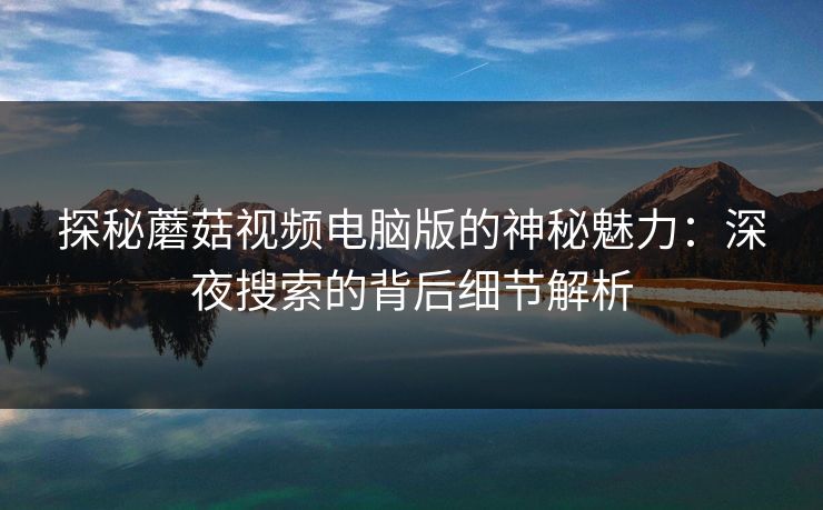 探秘蘑菇视频电脑版的神秘魅力:深夜搜索的背后细节解析 第1张 探秘蘑菇视频电脑版的神秘魅力:深夜搜索的背后细节解析 第1张