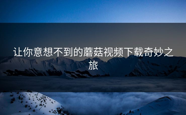 让你意想不到的蘑菇视频下载奇妙之旅  第1张