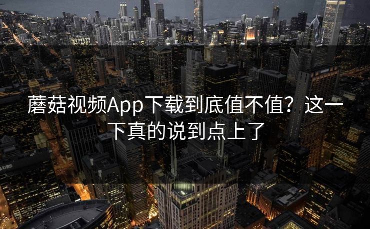 蘑菇视频App下载到底值不值？这一下真的说到点上了  第1张