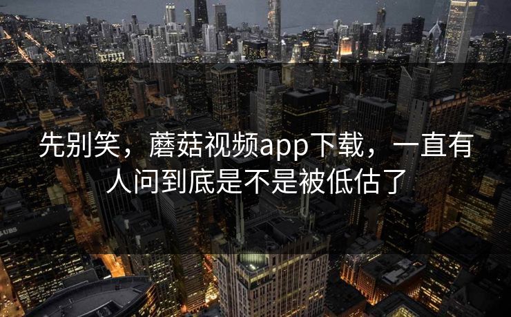 先别笑，蘑菇视频app下载，一直有人问到底是不是被低估了  第1张