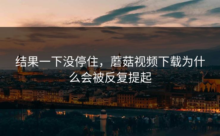 结果一下没停住，蘑菇视频下载为什么会被反复提起  第1张