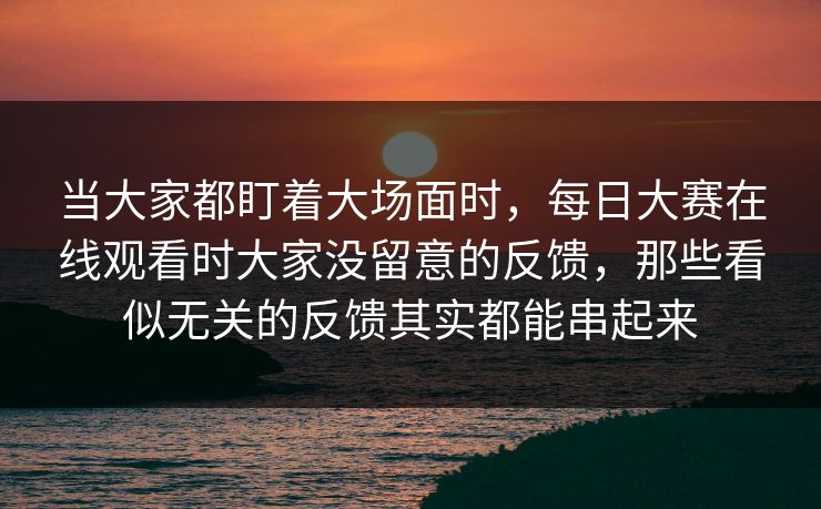 当大家都盯着大场面时，每日大赛在线观看时大家没留意的反馈，那些看似无关的反馈其实都能串起来  第1张