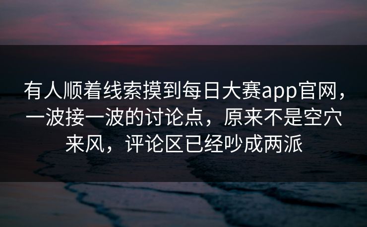 有人顺着线索摸到每日大赛app官网，一波接一波的讨论点，原来不是空穴来风，评论区已经吵成两派  第1张