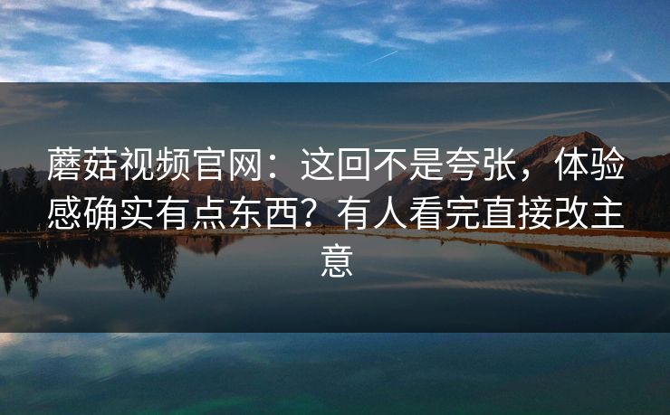 蘑菇视频官网：这回不是夸张，体验感确实有点东西？有人看完直接改主意  第1张