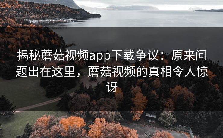 揭秘蘑菇视频app下载争议:原来问题出在这里,蘑菇视频的真相令人惊讶 第1张 揭秘蘑菇视频app下载争议:原来问题出在这里,蘑菇视频的真相令人惊讶 第1张