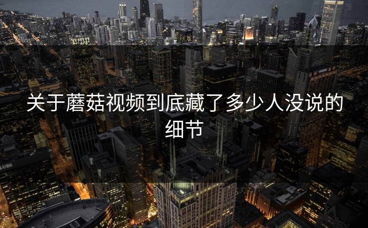 关于蘑菇视频到底藏了多少人没说的细节 第1张 关于蘑菇视频到底藏了多少人没说的细节 第1张