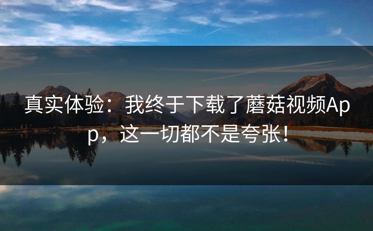 真实体验：我终于下载了蘑菇视频App，这一切都不是夸张！