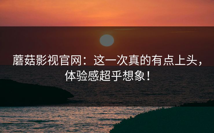 蘑菇影视官网：这一次真的有点上头，体验感超乎想象！