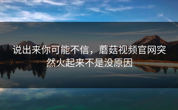 说出来你可能不信,蘑菇视频官网突然火起来不是没原因 第1张 说出来你可能不信,蘑菇视频官网突然火起来不是没原因 第1张