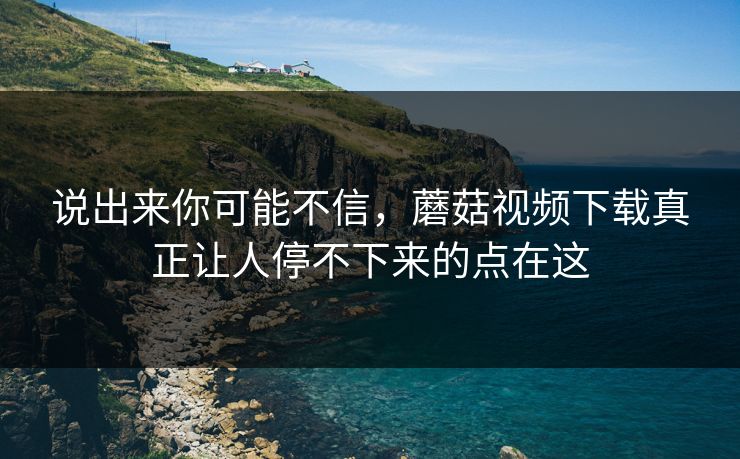 说出来你可能不信,蘑菇视频下载真正让人停不下来的点在这 第1张 说出来你可能不信,蘑菇视频下载真正让人停不下来的点在这 第1张