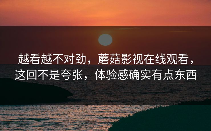 越看越不对劲,蘑菇影视在线观看,这回不是夸张,体验感确实有点东西 第1张 越看越不对劲,蘑菇影视在线观看,这回不是夸张,体验感确实有点东西 第1张