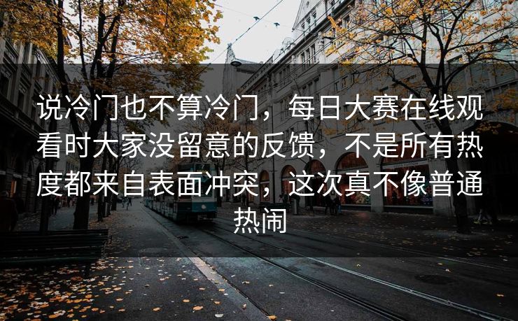 说冷门也不算冷门，每日大赛在线观看时大家没留意的反馈，不是所有热度都来自表面冲突，这次真不像普通热闹  第1张