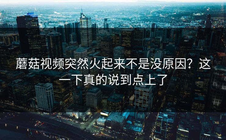 蘑菇视频突然火起来不是没原因？这一下真的说到点上了  第1张
