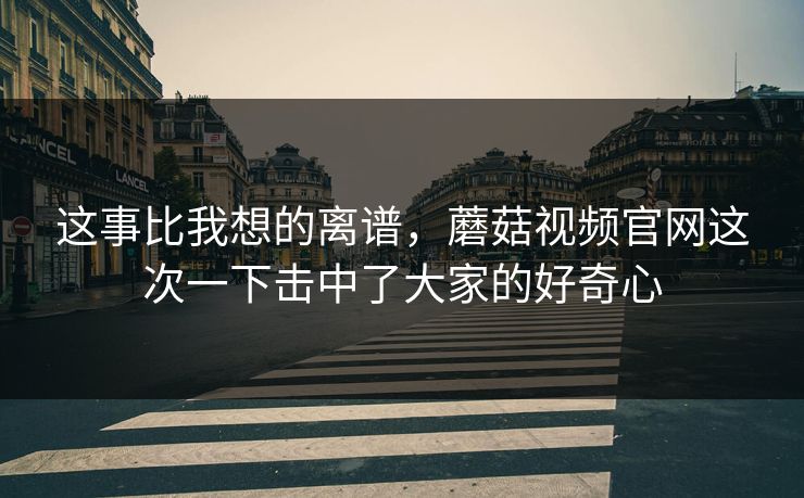 这事比我想的离谱，蘑菇视频官网这次一下击中了大家的好奇心  第1张