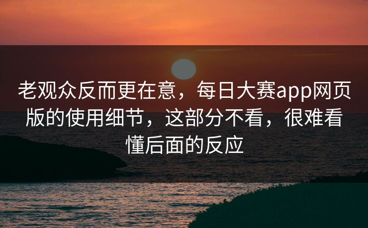 老观众反而更在意，每日大赛app网页版的使用细节，这部分不看，很难看懂后面的反应  第1张