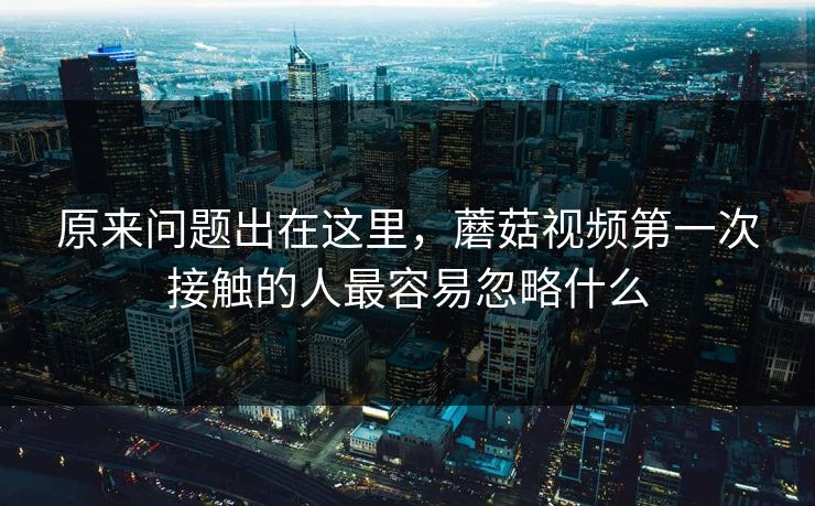 原来问题出在这里，蘑菇视频第一次接触的人最容易忽略什么  第1张