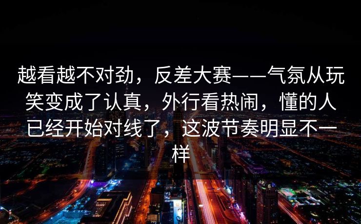 越看越不对劲,反差大赛——气氛从玩笑变成了认真,外行看热闹,懂的人已经开始对线了,这波节奏明显不一样 第1张 越看越不对劲,反差大赛——气氛从玩笑变成了认真,外行看热闹,懂的人已经开始对线了,这波节奏明显不一样 第1张
