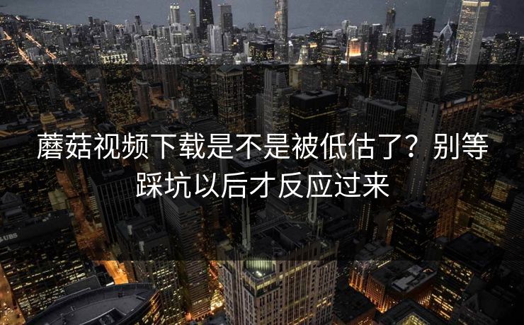 蘑菇视频下载是不是被低估了？别等踩坑以后才反应过来  第1张