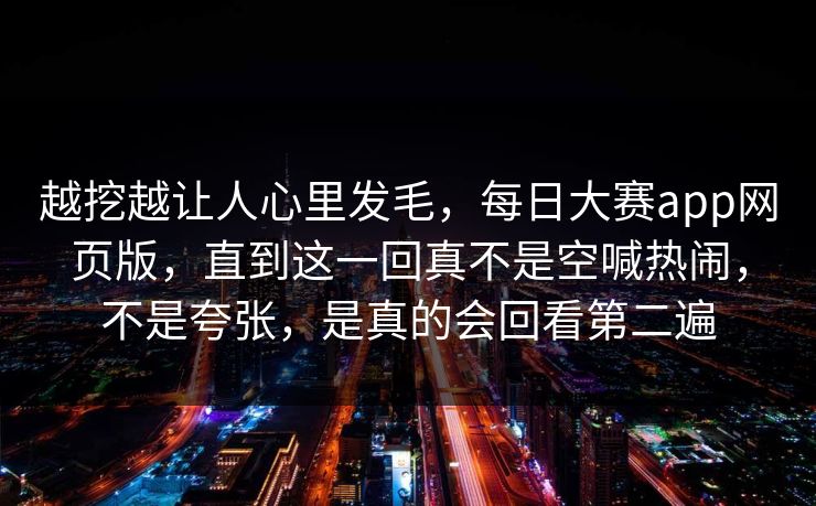 越挖越让人心里发毛，每日大赛app网页版，直到这一回真不是空喊热闹，不是夸张，是真的会回看第二遍  第1张