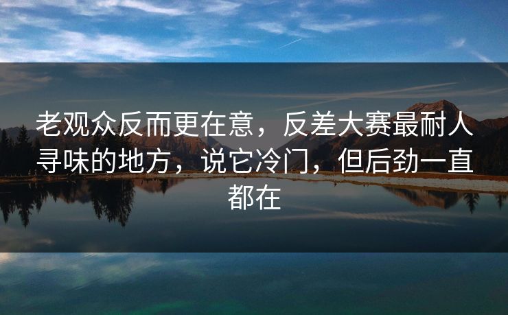 老观众反而更在意，反差大赛最耐人寻味的地方，说它冷门，但后劲一直都在  第1张