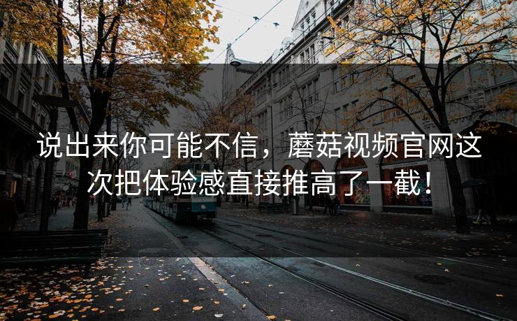 说出来你可能不信,蘑菇视频官网这次把体验感直接推高了一截! 第1张 说出来你可能不信,蘑菇视频官网这次把体验感直接推高了一截! 第1张