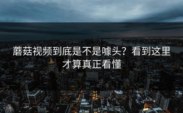 蘑菇视频到底是不是噱头？看到这里才算真正看懂  第1张