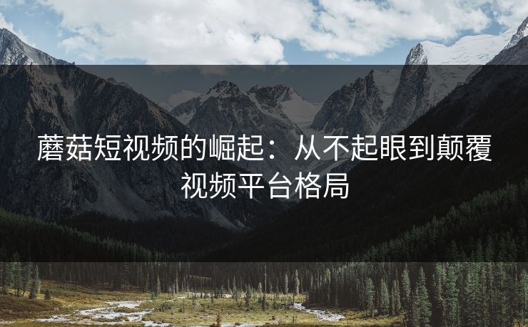 蘑菇短视频的崛起：从不起眼到颠覆视频平台格局  第1张