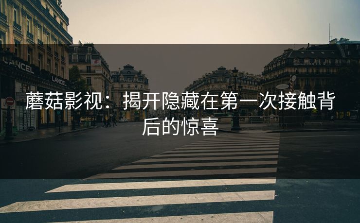 蘑菇影视：揭开隐藏在第一次接触背后的惊喜  第1张