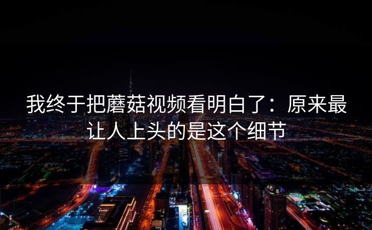 我终于把蘑菇视频看明白了：原来最让人上头的是这个细节  第1张